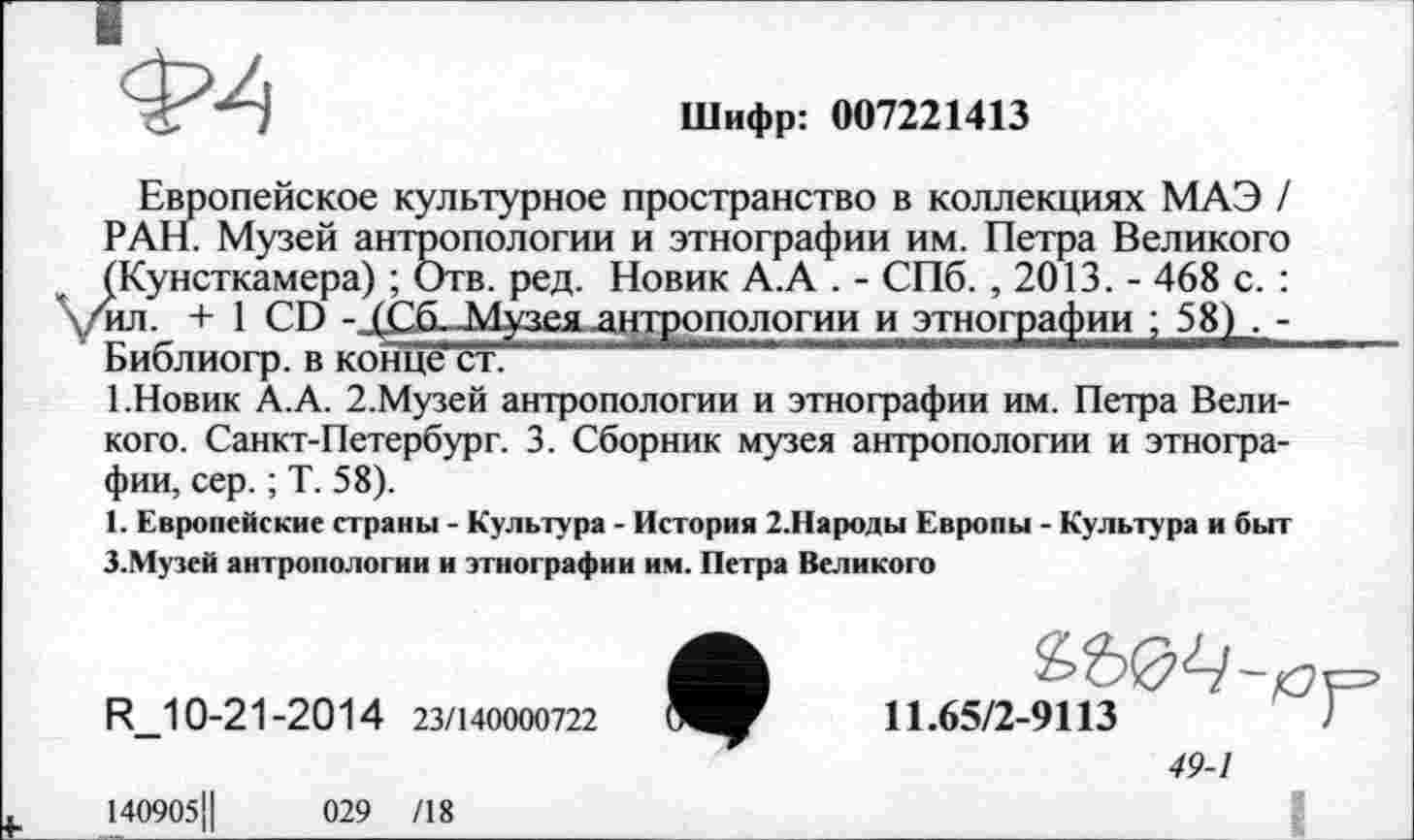 ﻿Шифр: 007221413
Европейское культурное пространство в коллекциях МАЭ / РАН. Музей антропологии и этнографии им. Петра Великого ^Кунсткамера) ; Отв. ред. Новик А.А . - СПб. , 2013. - 468 с. : ил. +1 CD -Музея .антропологии и этнографии ; 58) . -БиблИОГр. В КОНЦе СТ. —
1.Новик А.А. 2.Музей антропологии и этнографии им. Петра Великого. Санкт-Петербург. 3. Сборник музея антропологии и этнографии, сер. ; Т. 58).
1. Европейские страны - Культура - История 2.Народы Европы - Культура и быт З.Муэей антропологии и этнографии им. Петра Великого
R_10-21-2014 23/140000722
11.65/2-9113
49-1
140905j|	029 /18